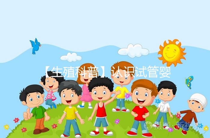 【生殖科普】認識試管嬰兒，用科學搭建“生命橋梁”