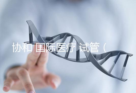 協(xié)和 國際醫(yī)療 試管(協(xié)和 國際醫(yī)療 試管嬰兒費(fèi)用)