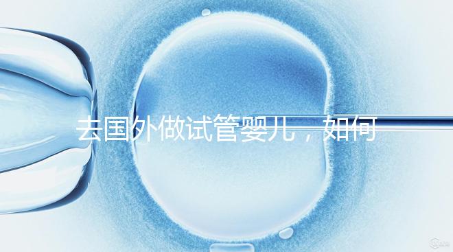 去國外做試管嬰兒,如何選擇靠譜的服務機構