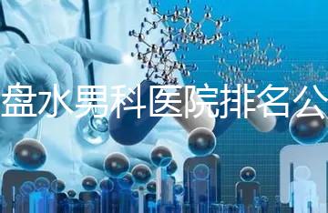 六盤水男科醫(yī)院排名公開，想知道哪家比較好