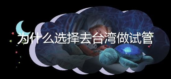 為什么選擇去臺灣做試管嬰兒?技術(shù)更好,還是更平價(jià)?