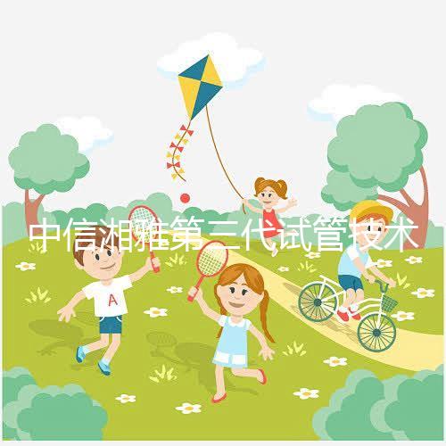 中信湘雅第三代試管技術(shù)透析，這6類人妊娠成功率更高！