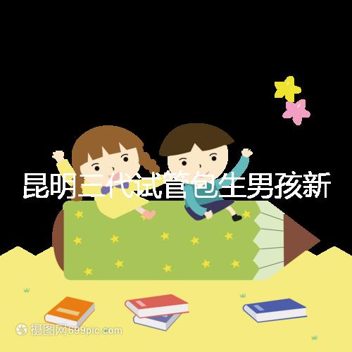 昆明三代試管包生男孩新騙局!別被價格便宜、幾率大迷了眼