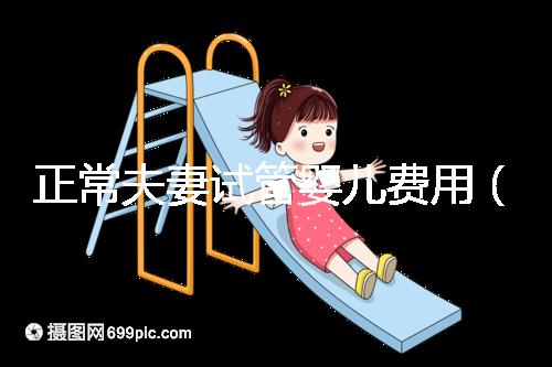 正常夫妻試管嬰兒費用（正常夫妻試管嬰兒費用大概要多少錢）