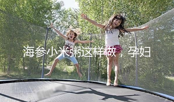 海參小米粥這樣做，孕婦都覺得不腥