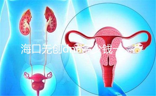 海口無創dna多少錢一次一文說清，秀英、瓊山免費條件整理