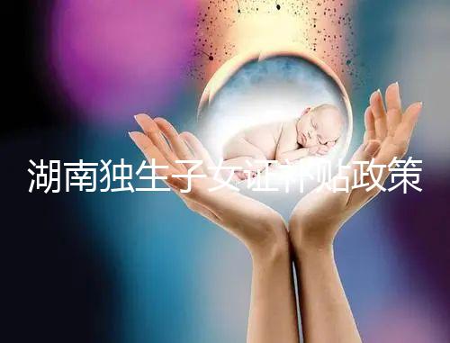 湖南獨生子女證補貼政策2024，長沙補辦停辦時間要早知
