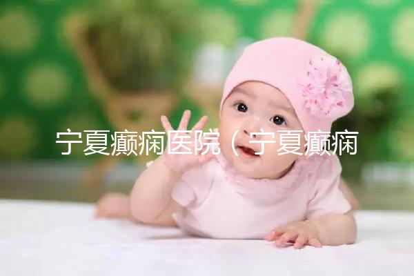 寧夏癲癇醫(yī)院（寧夏癲癇醫(yī)院哪家好）