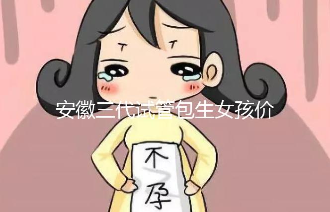 安徽三代試管包生女孩價格，家庭經濟不樂觀真不敢想