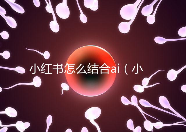 小紅書怎么結合ai(小紅書如何運用)