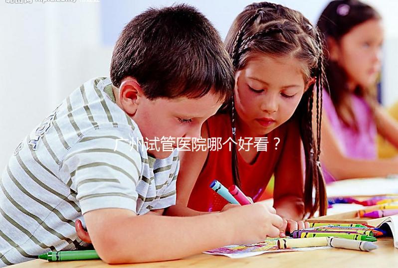 廣州試管醫院哪個好看？網友怎么說？海珠區這些機構名單上有名
