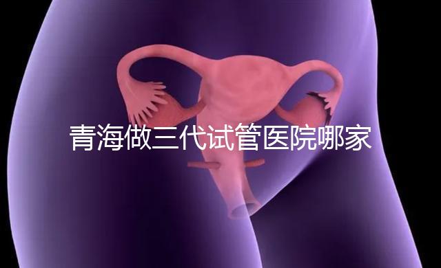 青海做三代試管醫院哪家機構好?