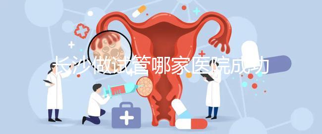 長沙做試管哪家醫(yī)院成功率最高(長沙做試管哪家醫(yī)院成功率最高呢)