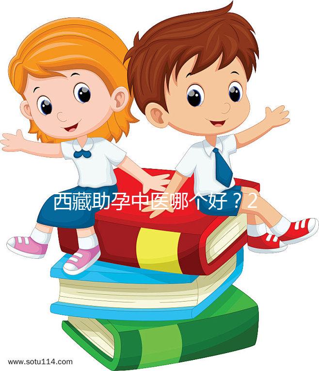 西藏助孕中醫(yī)哪個好？2024年新版專家排名