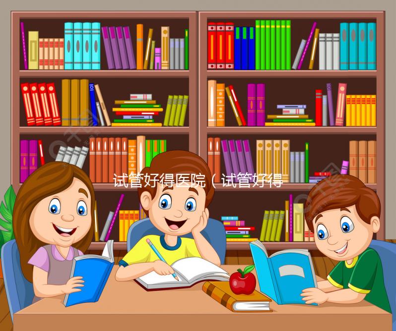 試管好得醫(yī)院(試管好得醫(yī)院有哪些)