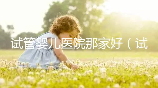 試管嬰兒醫(yī)院那家好(試管嬰兒醫(yī)院排名最好的醫(yī)院)
