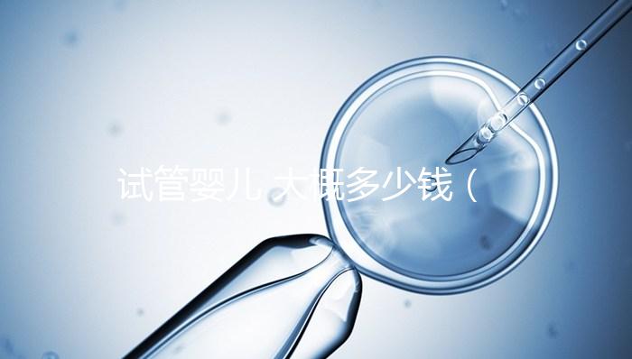 試管嬰兒 大概多少錢(試管嬰兒大概多少錢成功幾率多大)