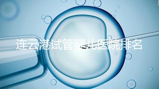 連云港試管嬰兒醫院排名公布，前十名單中助孕成功率均不低