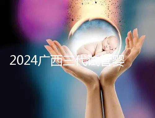 2024廣西三代試管嬰兒醫院大全，除柳州婦幼、924醫院還有它！
