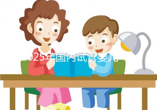 2025年國(guó)內(nèi)試管嬰兒醫(yī)院推薦及排行榜前十名