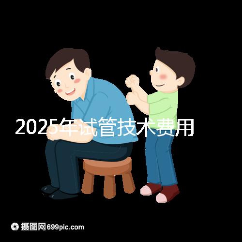 2025年試管技術(shù)費(fèi)用普及,詳細(xì)花費(fèi)早知道