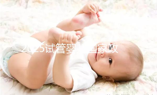 2025試管嬰兒國家政策（2025試管嬰兒國家政策項(xiàng)目有哪些）